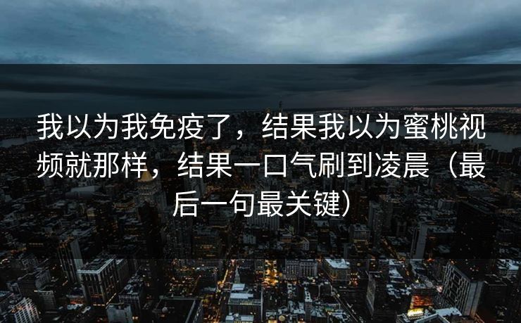 我以为我免疫了，结果我以为蜜桃视频就那样，结果一口气刷到凌晨（最后一句最关键）