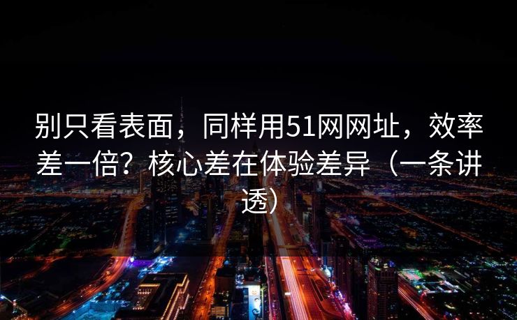 别只看表面，同样用51网网址，效率差一倍？核心差在体验差异（一条讲透）
