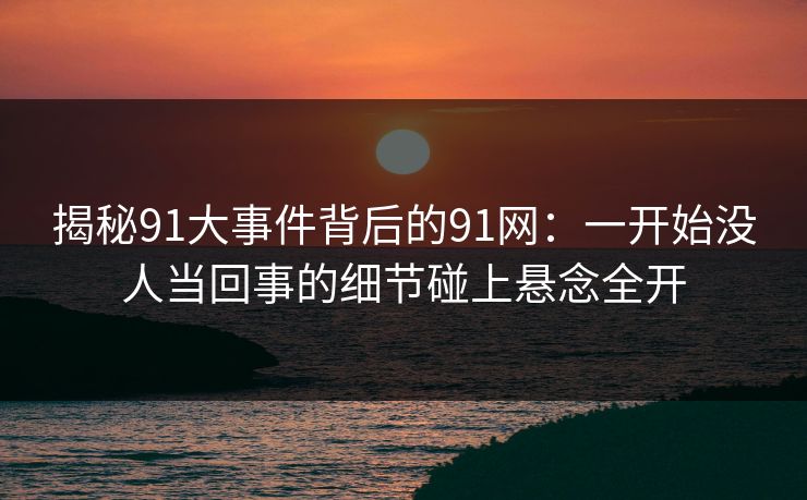 揭秘91大事件背后的91网:一开始没人当回事的细节碰上悬念全开 揭秘91大事件背后的91网:一开始没人当回事的细节碰上悬念全开