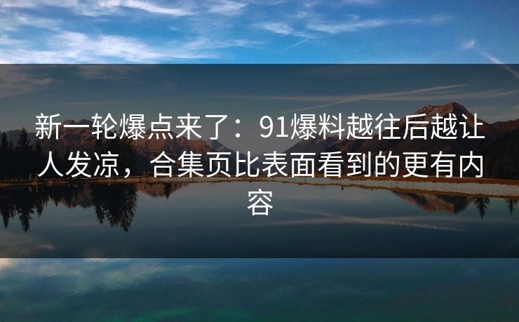 新一轮爆点来了：91爆料越往后越让人发凉，合集页比表面看到的更有内容